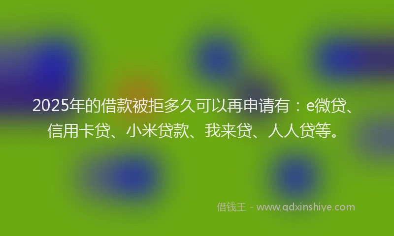 2025年的借款被拒多久可以再申请有：e微贷、信用卡贷、小米贷款、我来贷、人人贷等。