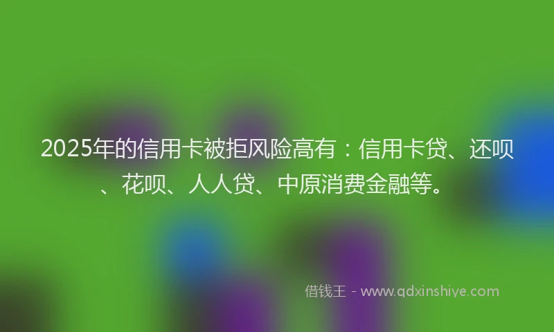 2025年的信用卡被拒风险高有：信用卡贷、还呗、花呗、人人贷、中原消费金融等。