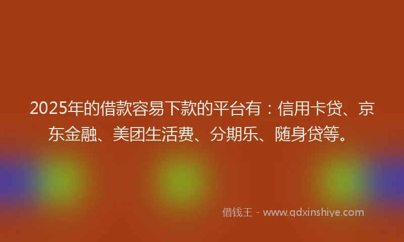 2025年的借款容易下款的平台有：信用卡贷、京东金融、美团生活费、分期乐、随身贷等。