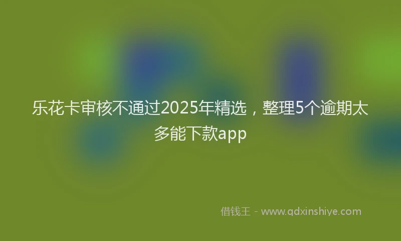 乐花卡审核不通过2025年精选，整理5个逾期太多能下款app