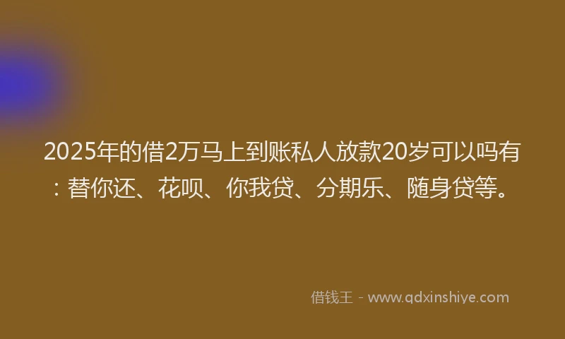2025年的借2万马上到账私人放款20岁可以吗有：替你还、花呗、你我贷、分期乐、随身贷等。
