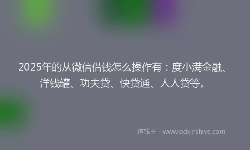 2025年的从微信借钱怎么操作有：度小满金融、洋钱罐、功夫贷、快贷通、人人贷等。