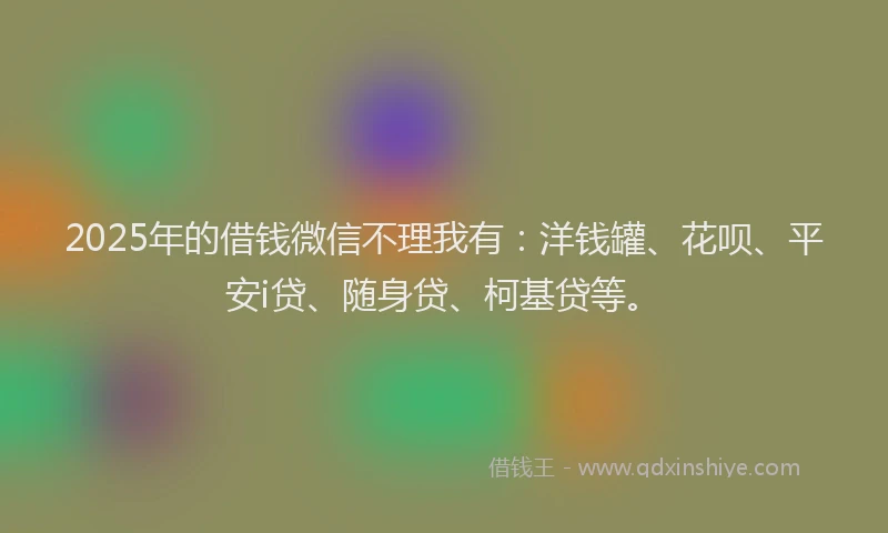 2025年的借钱微信不理我有：洋钱罐、花呗、平安i贷、随身贷、柯基贷等。