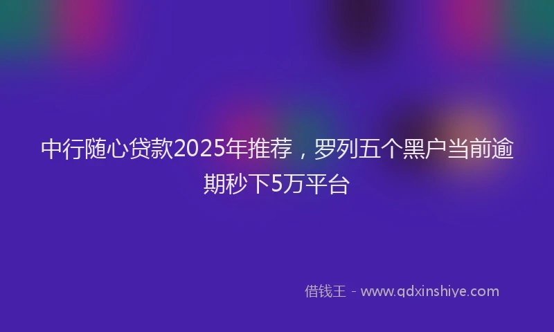 中行随心贷款2025年推荐，罗列五个黑户当前逾期秒下5万平台