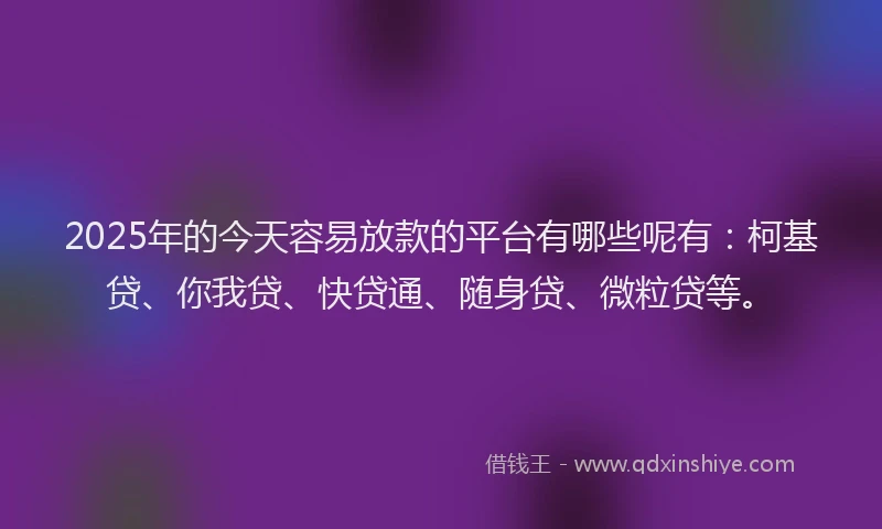 2025年的今天容易放款的平台有哪些呢有：柯基贷、你我贷、快贷通、随身贷、微粒贷等。