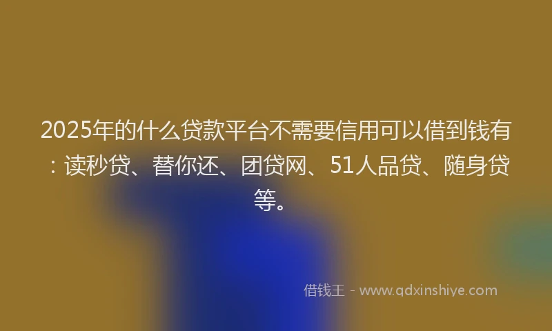 2025年的什么贷款平台不需要信用可以借到钱有：读秒贷、替你还、团贷网、51人品贷、随身贷等。