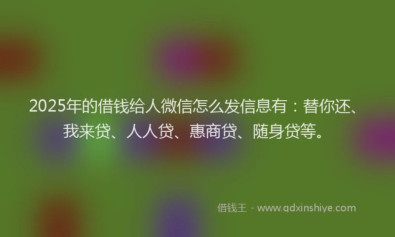 2025年的借钱给人微信怎么发信息有：替你还、我来贷、人人贷、惠商贷、随身贷等。