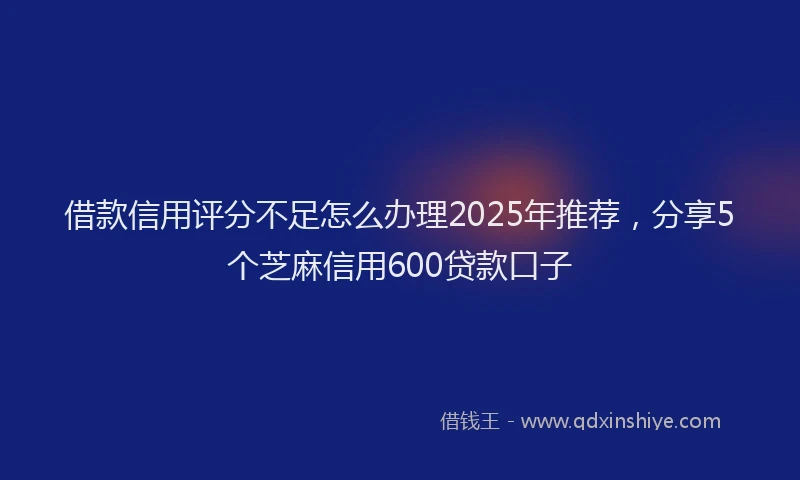 借款信用评分不足怎么办理2025年推荐，分享5个芝麻信用600贷款口子