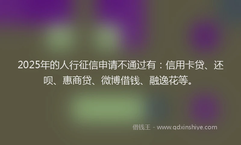 2025年的人行征信申请不通过有：信用卡贷、还呗、惠商贷、微博借钱、融逸花等。