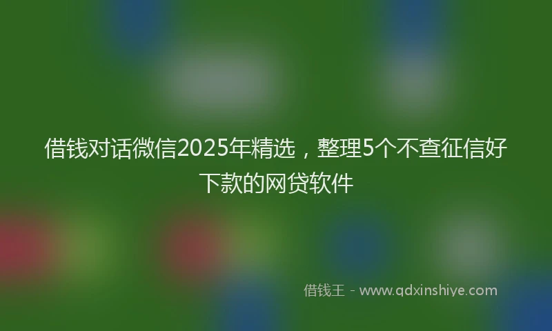 借钱对话微信2025年精选，整理5个不查征信好下款的网贷软件