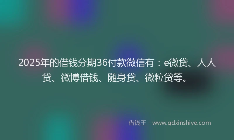 2025年的借钱分期36付款微信有：e微贷、人人贷、微博借钱、随身贷、微粒贷等。