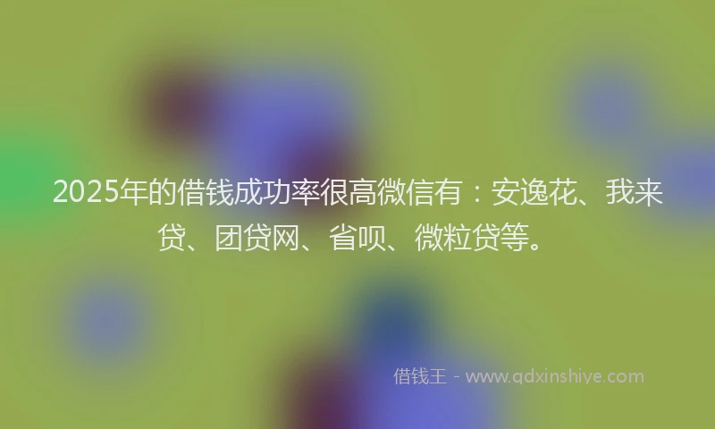 2025年的借钱成功率很高微信有：安逸花、我来贷、团贷网、省呗、微粒贷等。