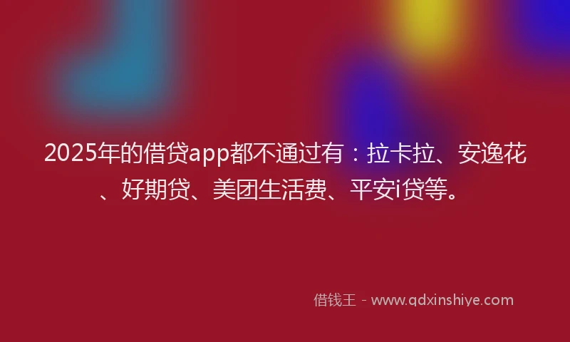2025年的借贷app都不通过有：拉卡拉、安逸花、好期贷、美团生活费、平安i贷等。