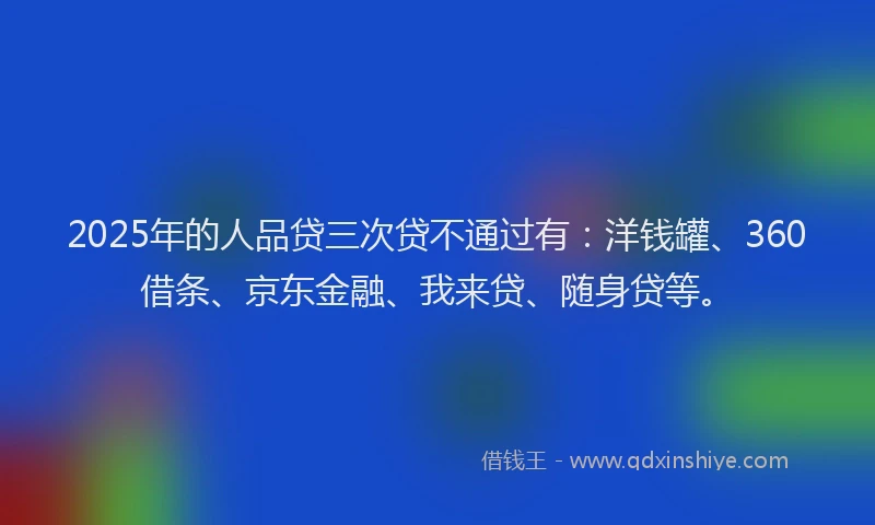 2025年的人品贷三次贷不通过有：洋钱罐、360借条、京东金融、我来贷、随身贷等。