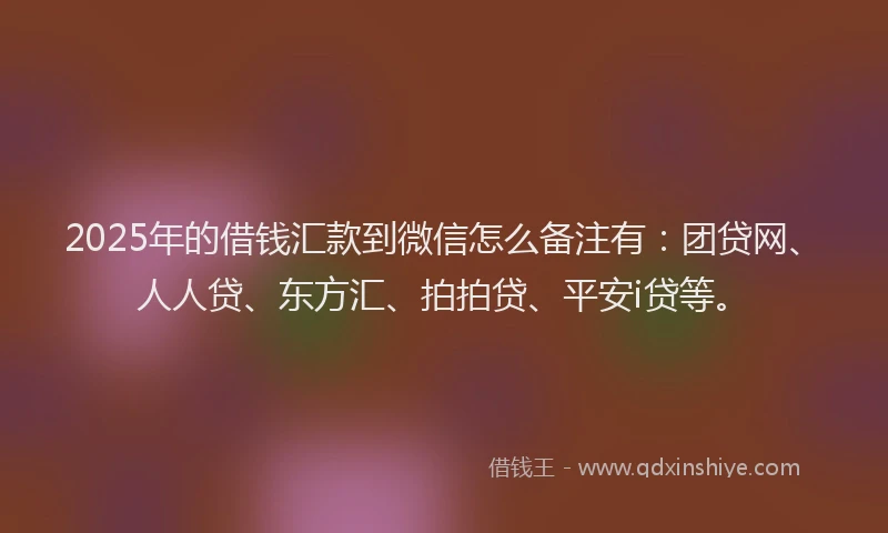 2025年的借钱汇款到微信怎么备注有：团贷网、人人贷、东方汇、拍拍贷、平安i贷等。