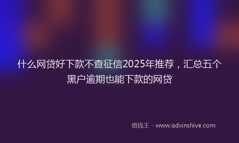 什么网贷好下款不查征信2025年推荐，汇总五个黑户逾期也能下款的网贷