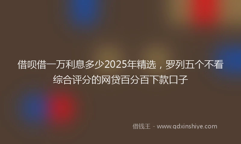 借呗借一万利息多少2025年精选，罗列五个不看综合评分的网贷百分百下款口子
