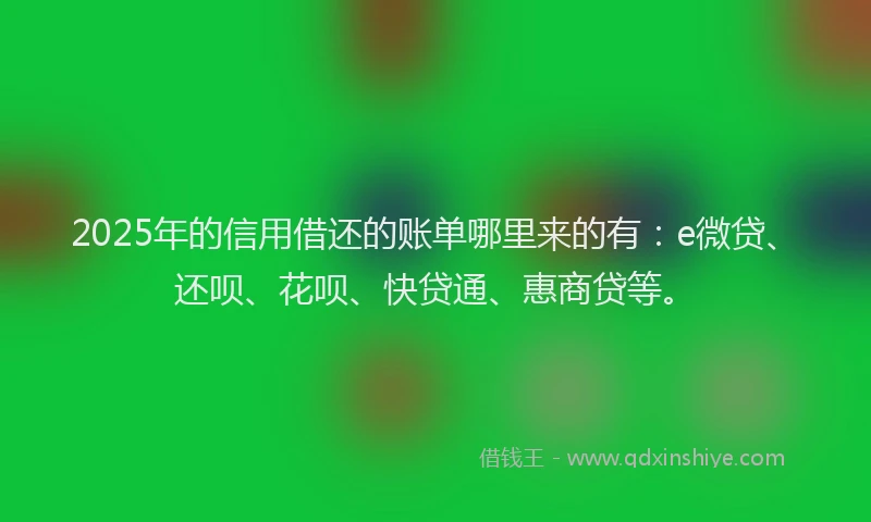 2025年的信用借还的账单哪里来的有：e微贷、还呗、花呗、快贷通、惠商贷等。