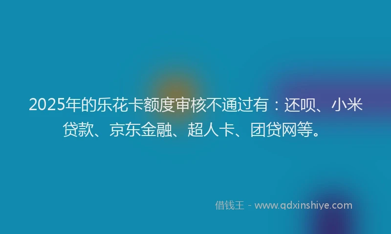 2025年的乐花卡额度审核不通过有：还呗、小米贷款、京东金融、超人卡、团贷网等。