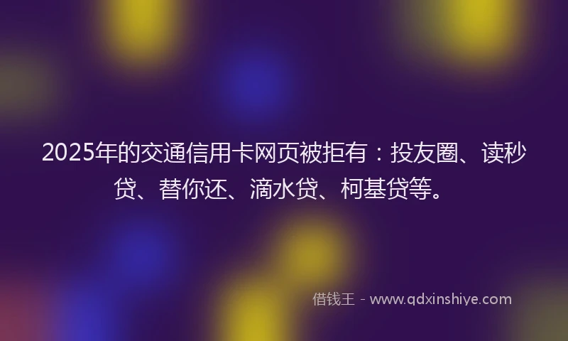 2025年的交通信用卡网页被拒有：投友圈、读秒贷、替你还、滴水贷、柯基贷等。