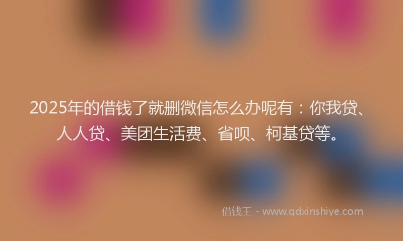 2025年的借钱了就删微信怎么办呢有：你我贷、人人贷、美团生活费、省呗、柯基贷等。