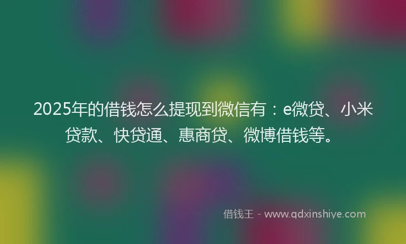 2025年的借钱怎么提现到微信有：e微贷、小米贷款、快贷通、惠商贷、微博借钱等。