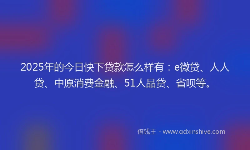 2025年的今日快下贷款怎么样有：e微贷、人人贷、中原消费金融、51人品贷、省呗等。