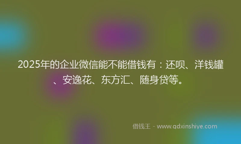 2025年的企业微信能不能借钱有：还呗、洋钱罐、安逸花、东方汇、随身贷等。