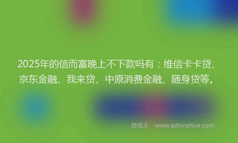 2025年的信而富晚上不下款吗有：维信卡卡贷、京东金融、我来贷、中原消费金融、随身贷等。