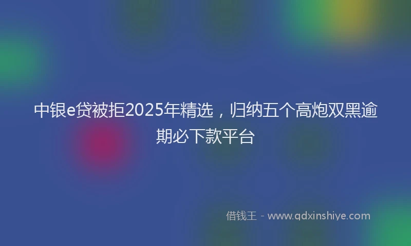 中银e贷被拒2025年精选，归纳五个高炮双黑逾期必下款平台