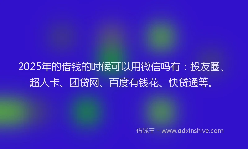 2025年的借钱的时候可以用微信吗有：投友圈、超人卡、团贷网、百度有钱花、快贷通等。
