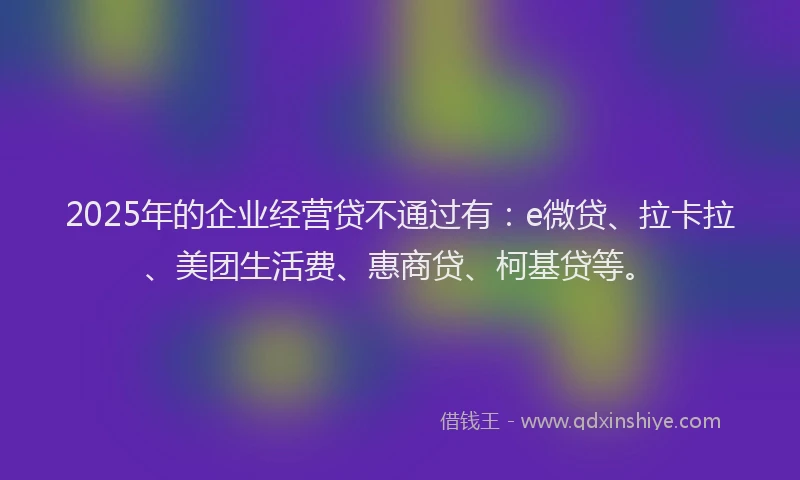 2025年的企业经营贷不通过有：e微贷、拉卡拉、美团生活费、惠商贷、柯基贷等。
