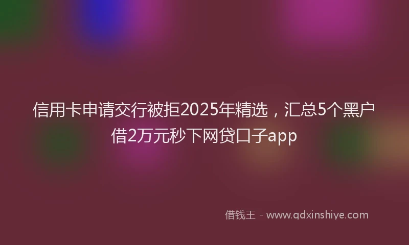 信用卡申请交行被拒2025年精选，汇总5个黑户借2万元秒下网贷口子app