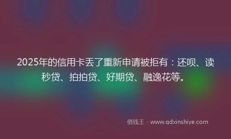 2025年的信用卡丢了重新申请被拒有：还呗、读秒贷、拍拍贷、好期贷、融逸花等。