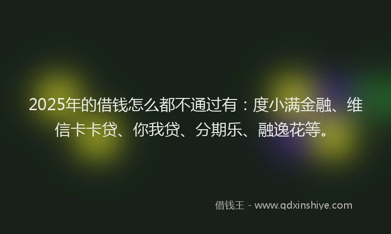 2025年的借钱怎么都不通过有：度小满金融、维信卡卡贷、你我贷、分期乐、融逸花等。