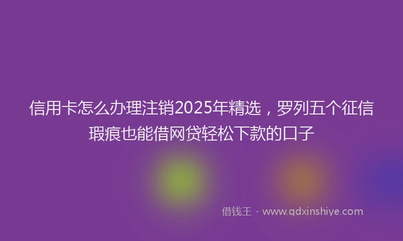 信用卡怎么办理注销2025年精选，罗列五个征信瑕疵也能借网贷轻松下款的口子