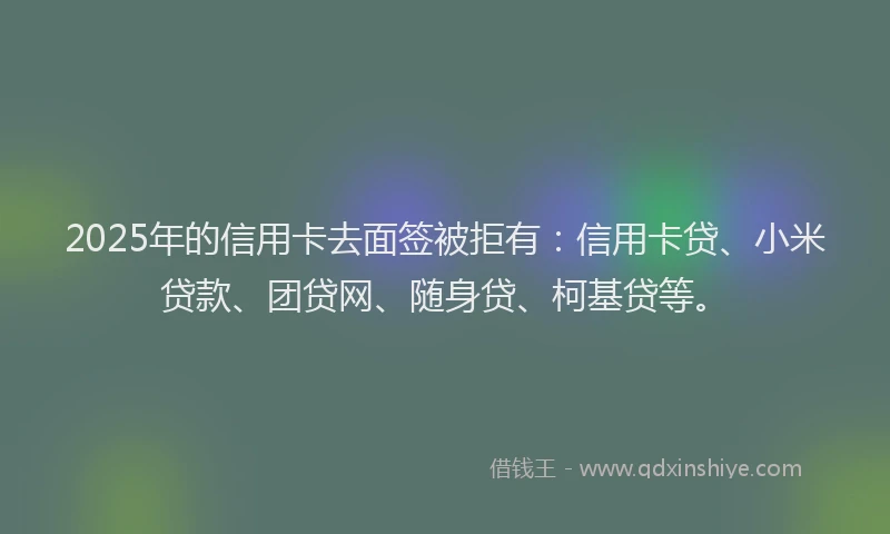 2025年的信用卡去面签被拒有：信用卡贷、小米贷款、团贷网、随身贷、柯基贷等。