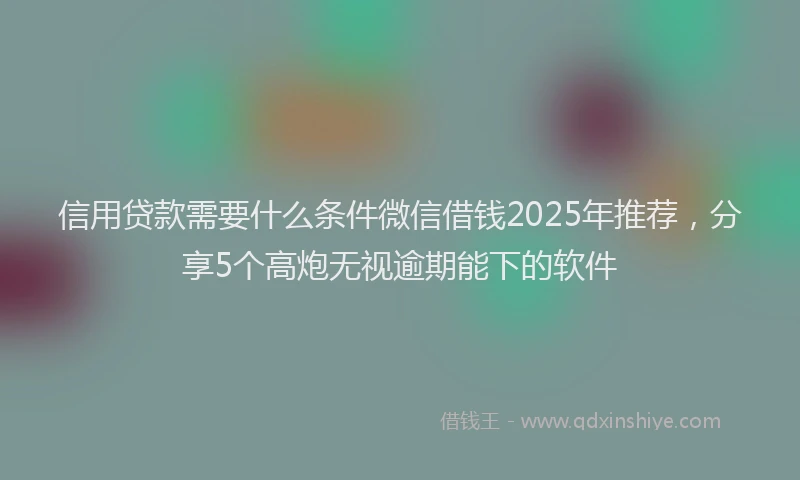 信用贷款需要什么条件微信借钱2025年推荐，分享5个高炮无视逾期能下的软件