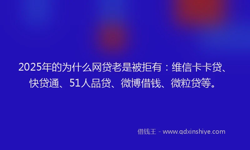 2025年的为什么网贷老是被拒有：维信卡卡贷、快贷通、51人品贷、微博借钱、微粒贷等。