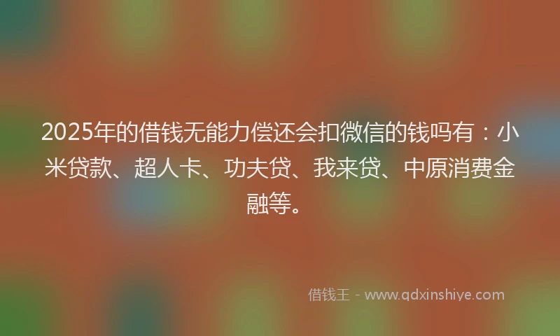 2025年的借钱无能力偿还会扣微信的钱吗有：小米贷款、超人卡、功夫贷、我来贷、中原消费金融等。