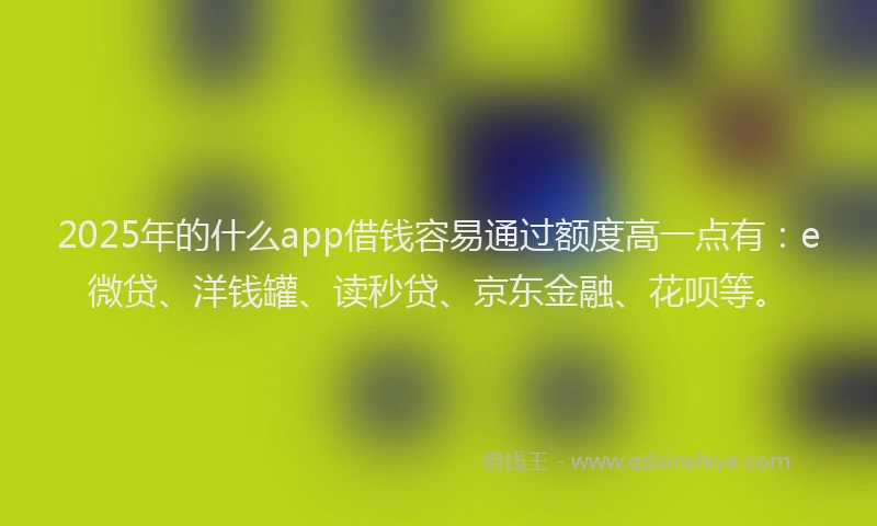 2025年的什么app借钱容易通过额度高一点有：e微贷、洋钱罐、读秒贷、京东金融、花呗等。