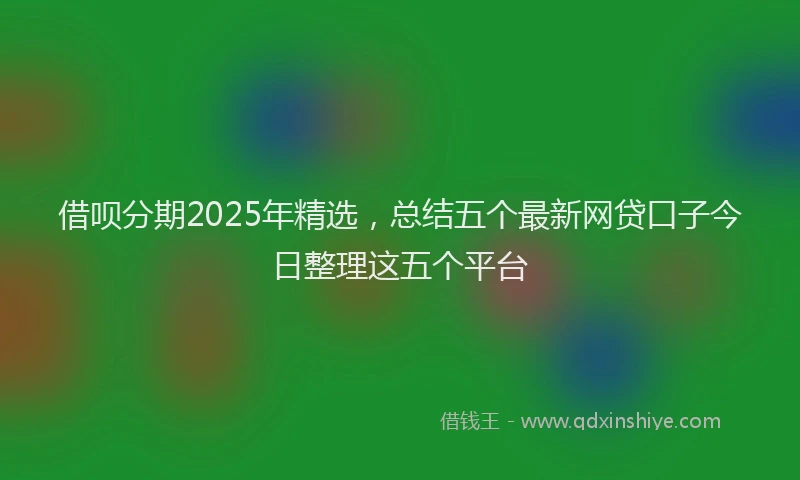 借呗分期2025年精选，总结五个最新网贷口子今日整理这五个平台