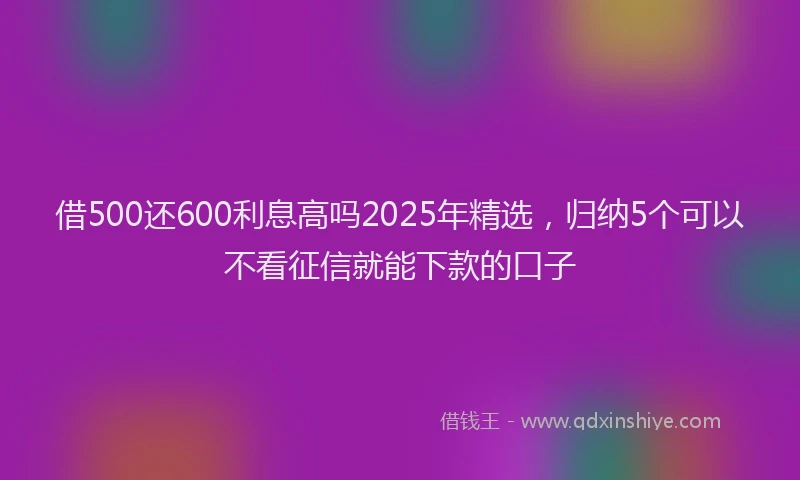 借500还600利息高吗2025年精选，归纳5个可以不看征信就能下款的口子