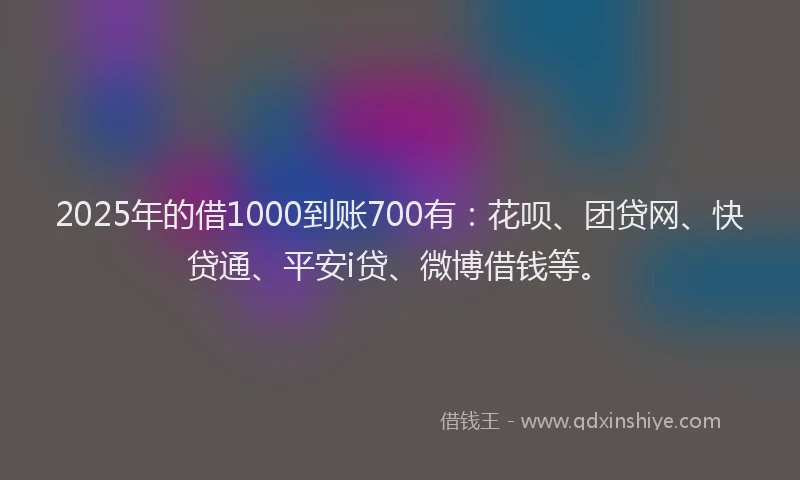 2025年的借1000到账700有：花呗、团贷网、快贷通、平安i贷、微博借钱等。