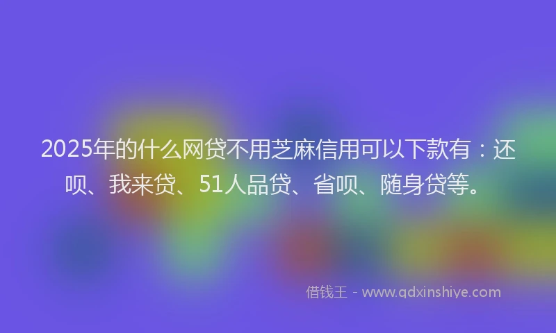 2025年的什么网贷不用芝麻信用可以下款有：还呗、我来贷、51人品贷、省呗、随身贷等。