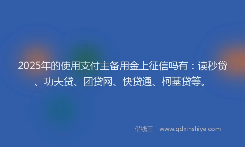 2025年的使用支付主备用金上征信吗有：读秒贷、功夫贷、团贷网、快贷通、柯基贷等。