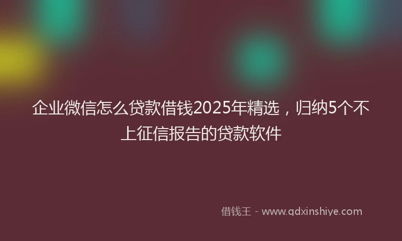 企业微信怎么贷款借钱2025年精选，归纳5个不上征信报告的贷款软件