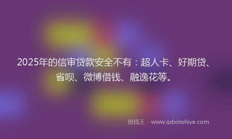 2025年的信审贷款安全不有：超人卡、好期贷、省呗、微博借钱、融逸花等。