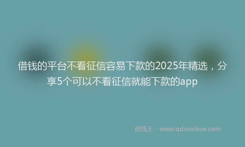 借钱的平台不看征信容易下款的2025年精选，分享5个可以不看征信就能下款的app