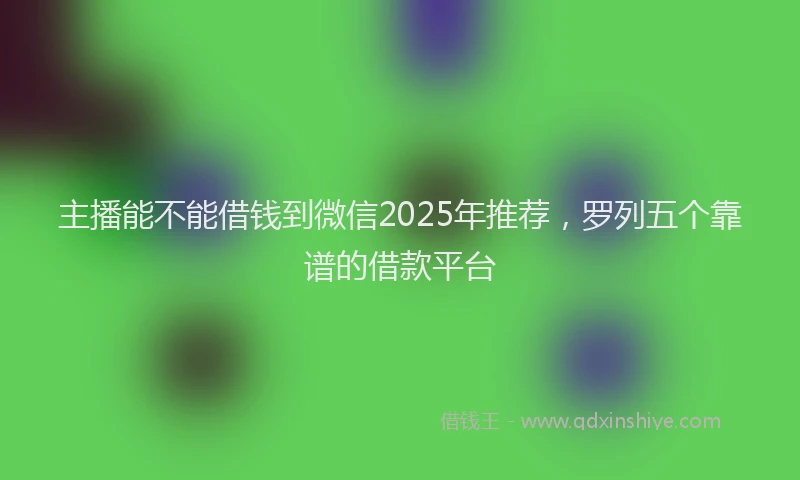 主播能不能借钱到微信2025年推荐，罗列五个靠谱的借款平台